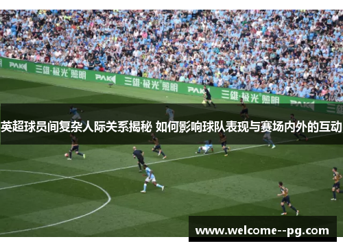 英超球员间复杂人际关系揭秘 如何影响球队表现与赛场内外的互动