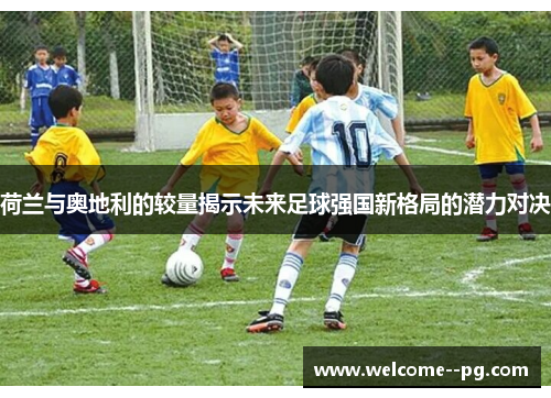荷兰与奥地利的较量揭示未来足球强国新格局的潜力对决 荷兰与奥地利的较量揭示未来足球强国新格局的潜力对决