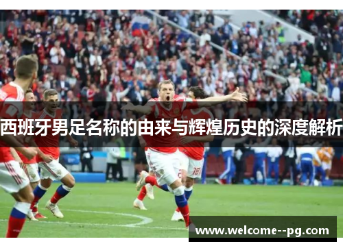 西班牙男足名称的由来与辉煌历史的深度解析