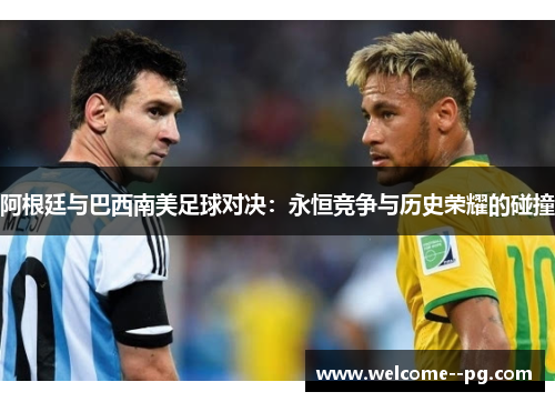 阿根廷与巴西南美足球对决:永恒竞争与历史荣耀的碰撞 阿根廷与巴西南美足球对决:永恒竞争与历史荣耀的碰撞