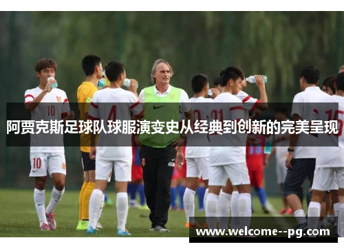 阿贾克斯足球队球服演变史从经典到创新的完美呈现 阿贾克斯足球队球服演变史从经典到创新的完美呈现