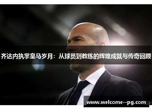 齐达内执掌皇马岁月：从球员到教练的辉煌成就与传奇回顾