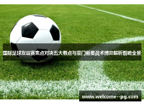 国际足球友谊赛焦点对决五大看点与豪门新星战术博弈解析前瞻全景 国际足球友谊赛焦点对决五大看点与豪门新星战术博弈解析前瞻全景