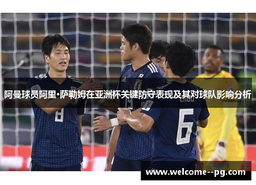 阿曼球员阿里·萨勒姆在亚洲杯关键防守表现及其对球队影响分析