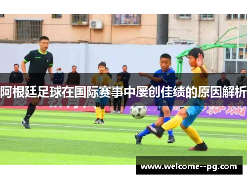 阿根廷足球在国际赛事中屡创佳绩的原因解析 阿根廷足球在国际赛事中屡创佳绩的原因解析