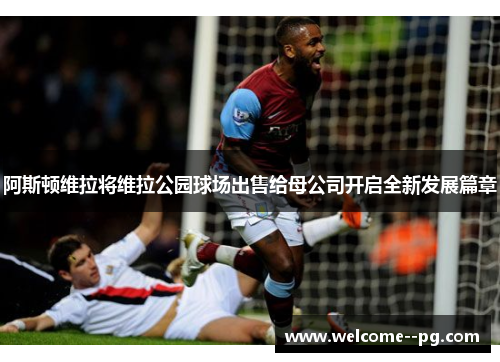 阿斯顿维拉将维拉公园球场出售给母公司开启全新发展篇章 阿斯顿维拉将维拉公园球场出售给母公司开启全新发展篇章