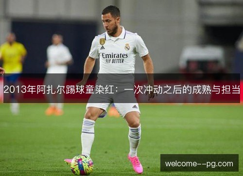 2013年阿扎尔踢球童染红:一次冲动之后的成熟与担当 2013年阿扎尔踢球童染红:一次冲动之后的成熟与担当