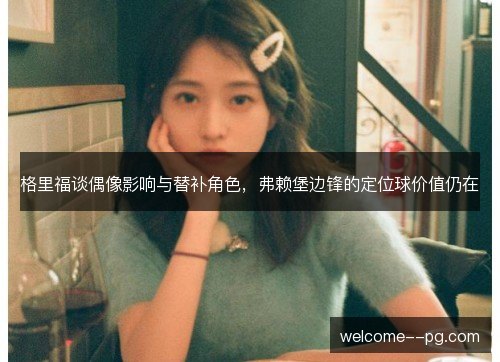 格里福谈偶像影响与替补角色，弗赖堡边锋的定位球价值仍在